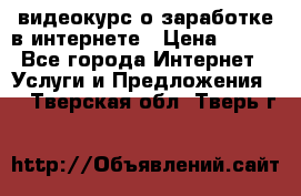 видеокурс о заработке в интернете › Цена ­ 970 - Все города Интернет » Услуги и Предложения   . Тверская обл.,Тверь г.